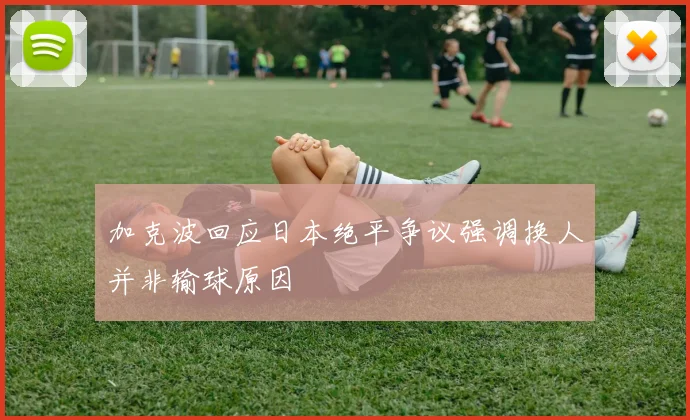 加克波回应日本绝平争议强调换人并非输球原因