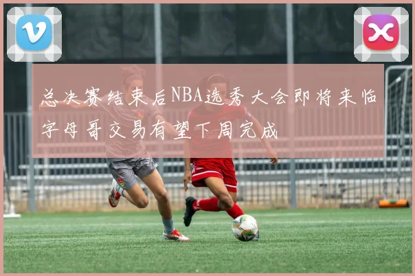 总决赛结束后NBA选秀大会即将来临字母哥交易有望下周完成