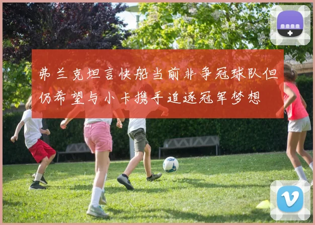 弗兰克坦言快船当前非争冠球队但仍希望与小卡携手追逐冠军梦想