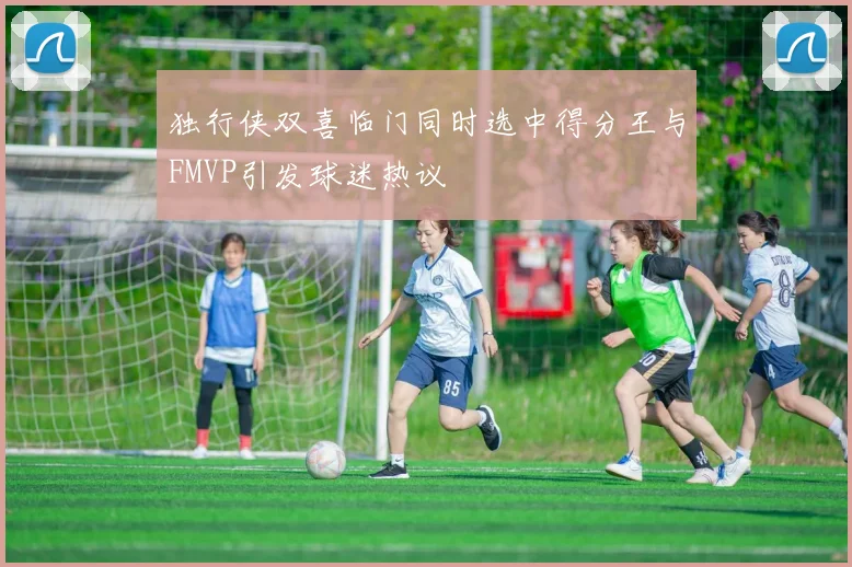 独行侠双喜临门同时选中得分王与FMVP引发球迷热议