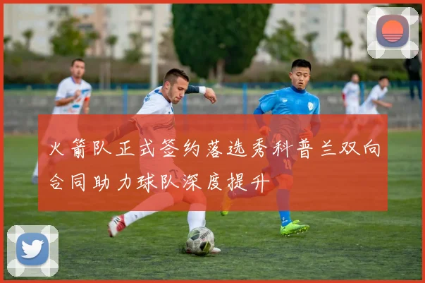 火箭队正式签约落选秀科普兰双向合同助力球队深度提升
