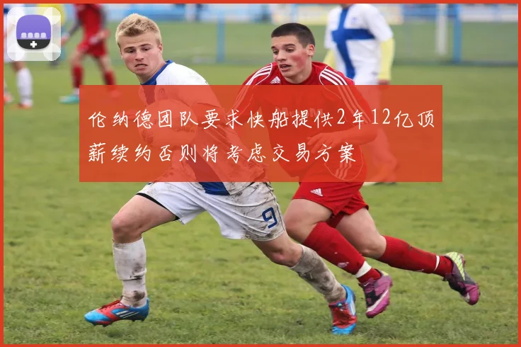 伦纳德团队要求快船提供2年12亿顶薪续约否则将考虑交易方案