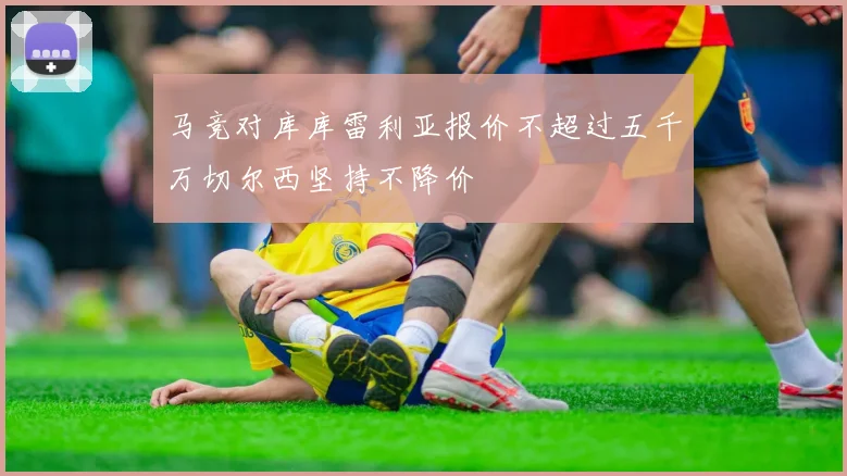 马竞对库库雷利亚报价不超过五千万切尔西坚持不降价
