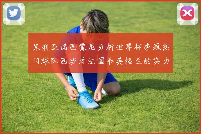 朱利亚诺西蒙尼分析世界杯夺冠热门球队西班牙法国和英格兰的实力与前景