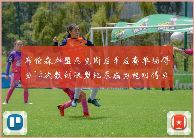 布伦森加盟尼克斯后季后赛单场得分15次数创联盟纪录成为绝对得分王