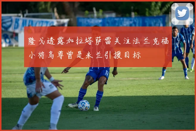 隆戈透露加拉塔萨雷关注法兰克福小将乌尊曾是米兰引援目标
