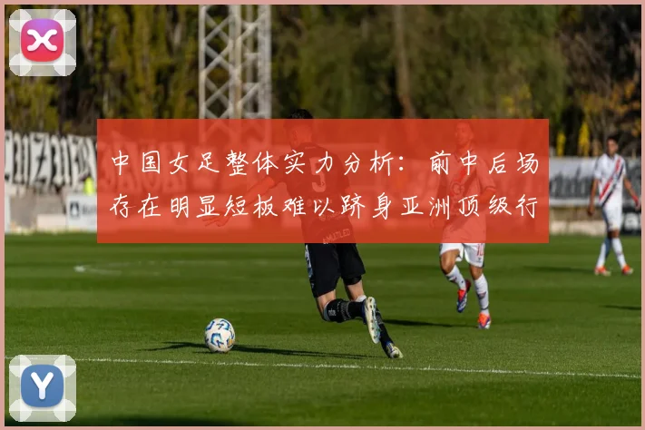 中国女足整体实力分析:前中后场存在明显短板难以跻身亚洲顶级行列