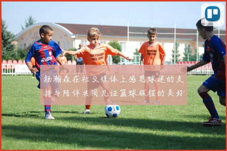杨瀚森在社交媒体上感恩球迷的支持与陪伴共同见证篮球旅程的美好时刻