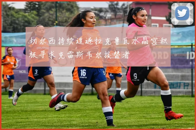 切尔西持续追逐拉克鲁瓦水晶宫积极寻求克雷斯韦尔接替者