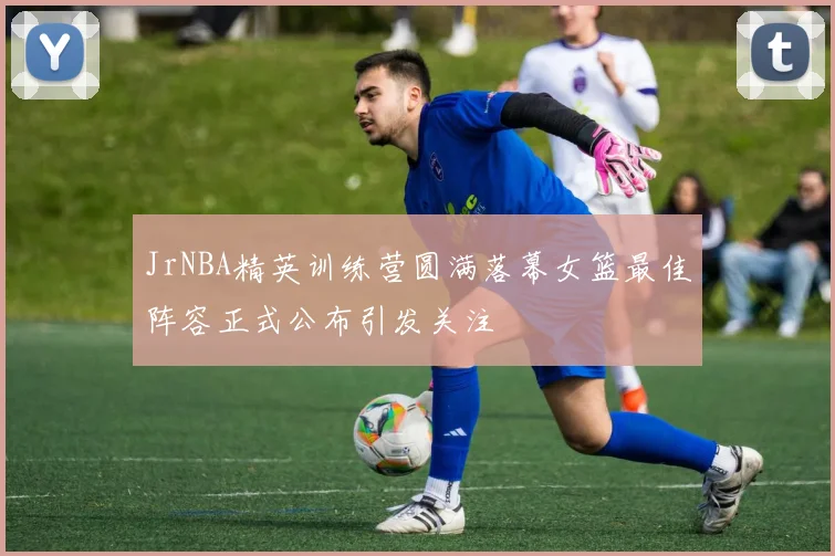 JrNBA精英训练营圆满落幕女篮最佳阵容正式公布引发关注
