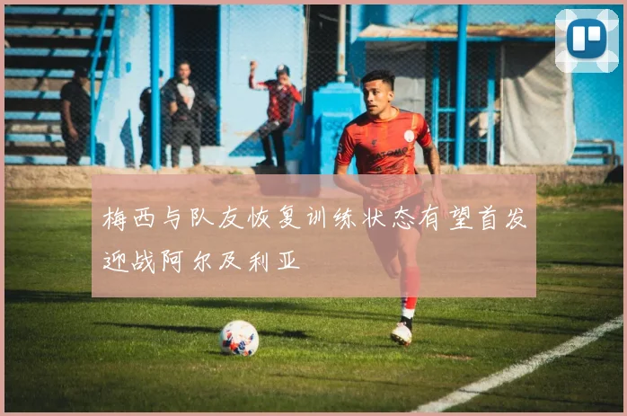 梅西与队友恢复训练状态有望首发迎战阿尔及利亚