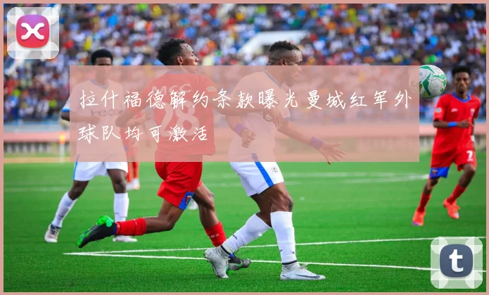 拉什福德解约条款曝光曼城红军外球队均可激活