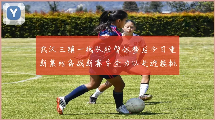 武汉三镇一线队短暂休整后今日重新集结备战新赛季全力以赴迎接挑战