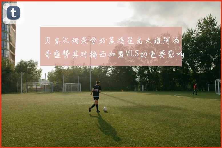 贝克汉姆荣登好莱坞星光大道阿汤哥盛赞其对梅西加盟MLS的重要影响