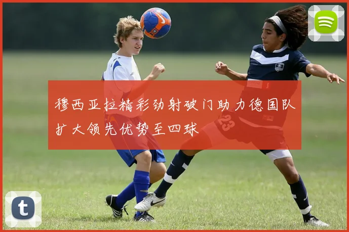 穆西亚拉精彩劲射破门助力德国队扩大领先优势至四球