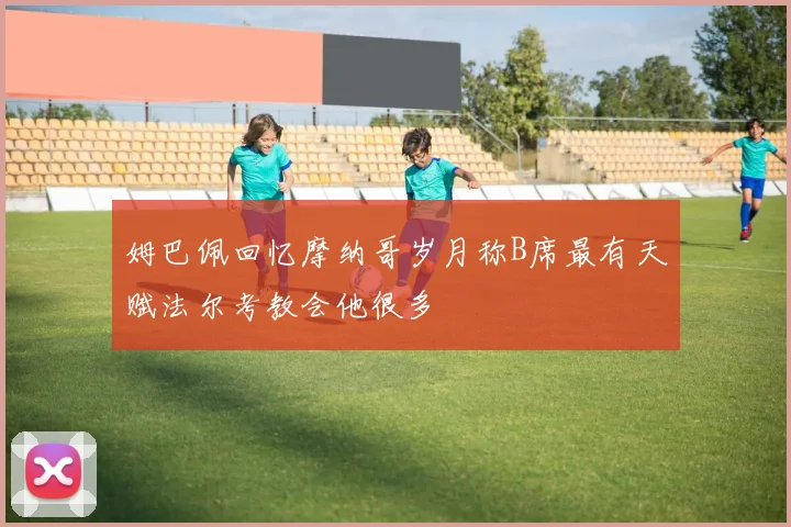 姆巴佩回忆摩纳哥岁月称B席最有天赋法尔考教会他很多