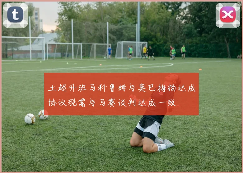 土超升班马科鲁姆与奥巴梅扬达成协议现需与马赛谈判达成一致