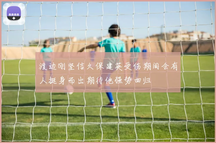渡边刚坚信久保建英受伤期间会有人挺身而出期待他强势回归