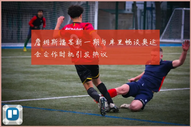 詹姆斯播客新一期与库里畅谈奥运会合作时机引发热议