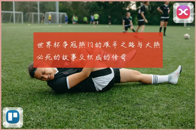 世界杯争冠热门的艰辛之路与大热必死的故事交织成的传奇
