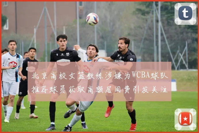 北京高校女篮教练涉嫌为WCBA球队推荐球员获取高额居间费引发关注