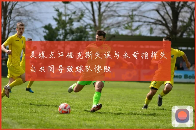 美媒点评福克斯失误与米奇指挥失当共同导致球队惨败