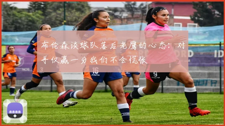 布伦森谈球队落后老鹰的心态：对手仅赢一分我们不会慌张
