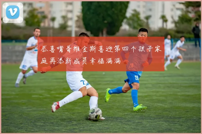 恭喜嘴哥维金斯喜迎第四个孩子家庭再添新成员幸福满满