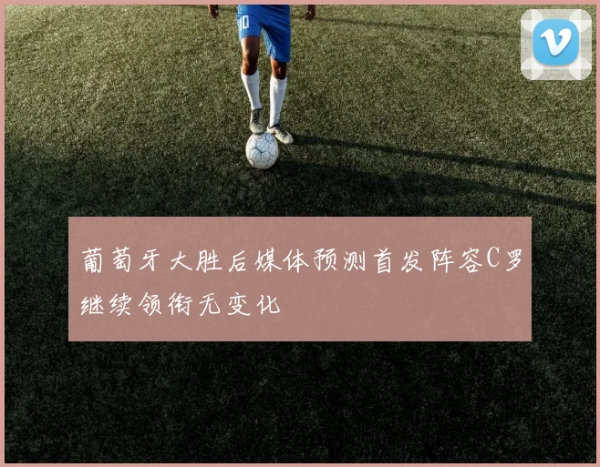 葡萄牙大胜后媒体预测首发阵容C罗继续领衔无变化