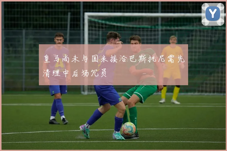 皇马尚未与国米接洽巴斯托尼需先清理中后场冗员