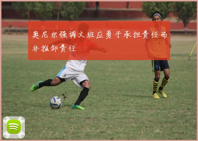奥尼尔强调文班应勇于承担责任而非推卸责任