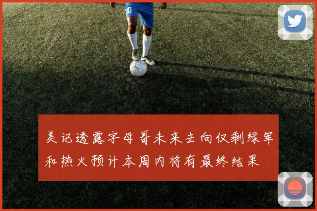 美记透露字母哥未来去向仅剩绿军和热火预计本周内将有最终结果