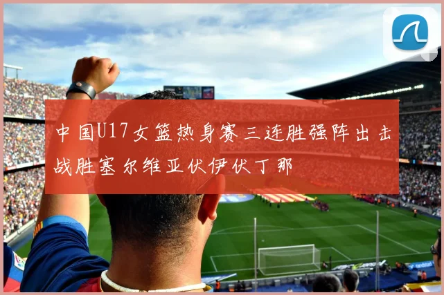 中国U17女篮热身赛三连胜强阵出击战胜塞尔维亚伏伊伏丁那