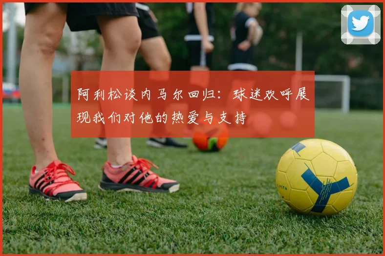 阿利松谈内马尔回归：球迷欢呼展现我们对他的热爱与支持
