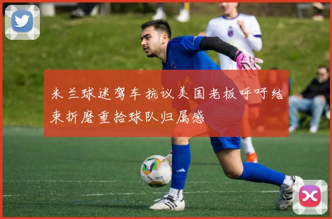 米兰球迷驾车抗议美国老板呼吁结束折磨重拾球队归属感