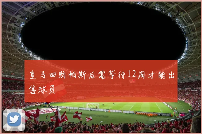皇马回购帕斯后需等待12周才能出售球员