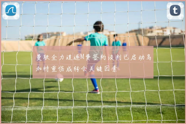 曼联全力追逐M费签约谈判已启动乌加特重伤成转会关键因素