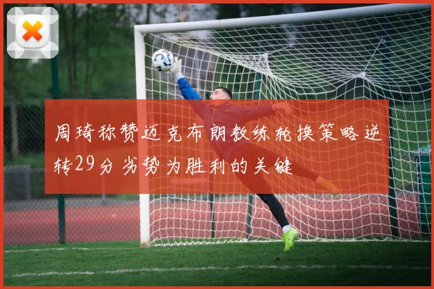周琦称赞迈克布朗教练轮换策略逆转29分劣势为胜利的关键