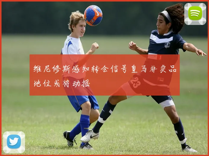 维尼修斯感知转会信号皇马非卖品地位或将动摇