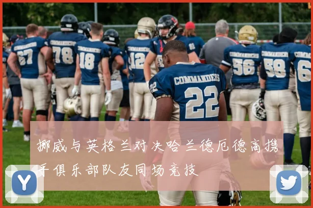 挪威与英格兰对决哈兰德厄德高携手俱乐部队友同场竞技