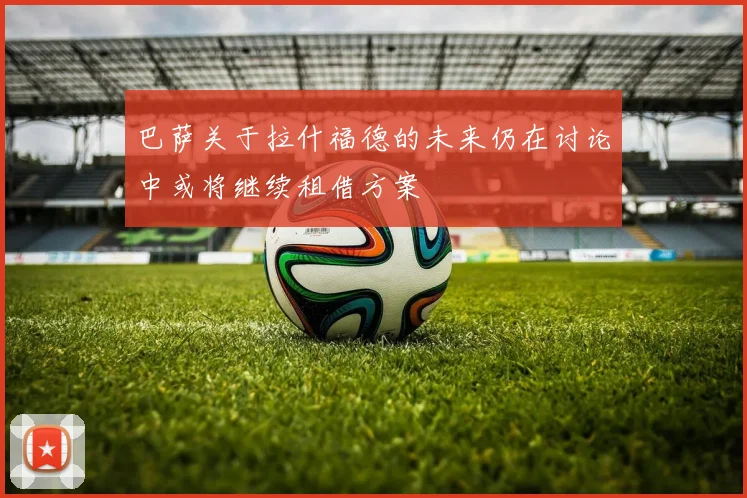 巴萨关于拉什福德的未来仍在讨论中或将继续租借方案