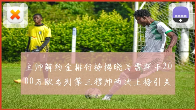 主帅解约金排行榜揭晓马雷斯卡2000万欧名列第三穆帅两次上榜引关注