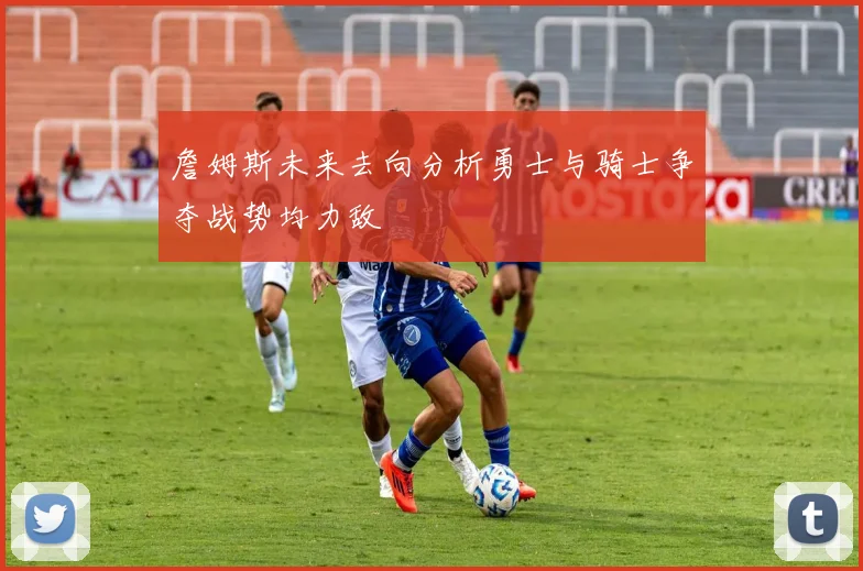 詹姆斯未来去向分析勇士与骑士争夺战势均力敌
