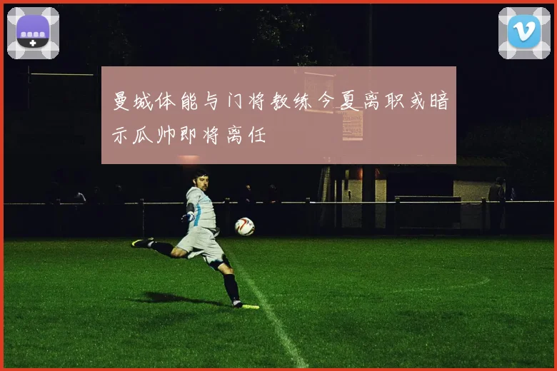 曼城体能与门将教练今夏离职或暗示瓜帅即将离任