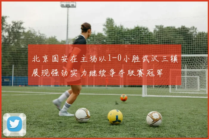 北京国安在主场以1-0小胜武汉三镇展现强劲实力继续争夺联赛冠军