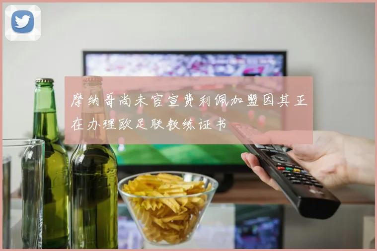 摩纳哥尚未官宣费利佩加盟因其正在办理欧足联教练证书