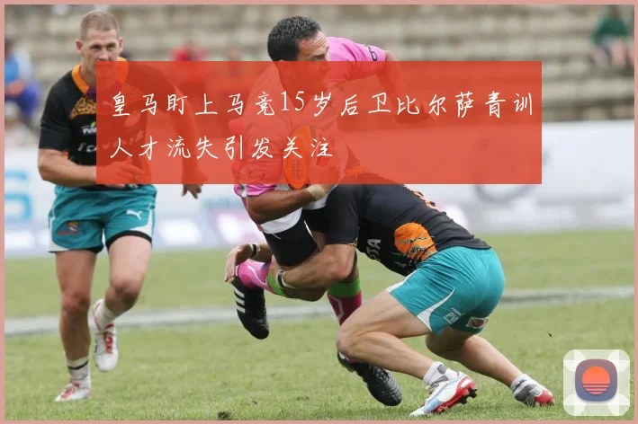 皇马盯上马竞15岁后卫比尔萨青训人才流失引发关注