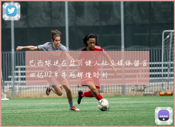 巴西球迷在盐贝健人社交媒体留言回忆02年夺冠辉煌时刻