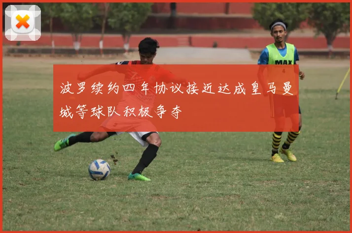 波罗续约四年协议接近达成皇马曼城等球队积极争夺