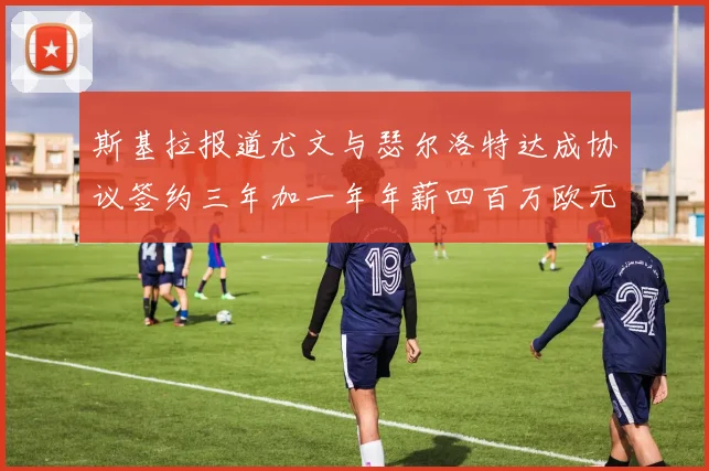 斯基拉报道尤文与瑟尔洛特达成协议签约三年加一年年薪四百万欧元